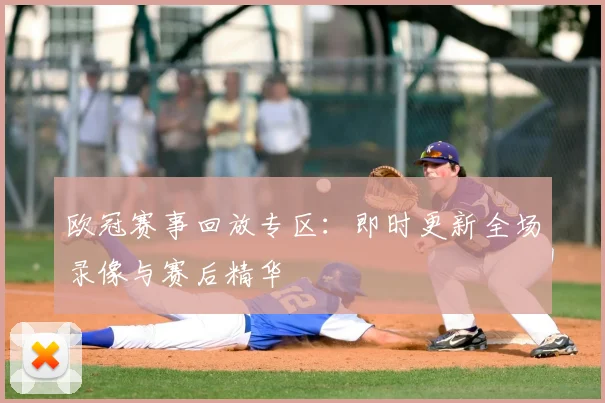 欧冠赛事回放专区：即时更新全场录像与赛后精华