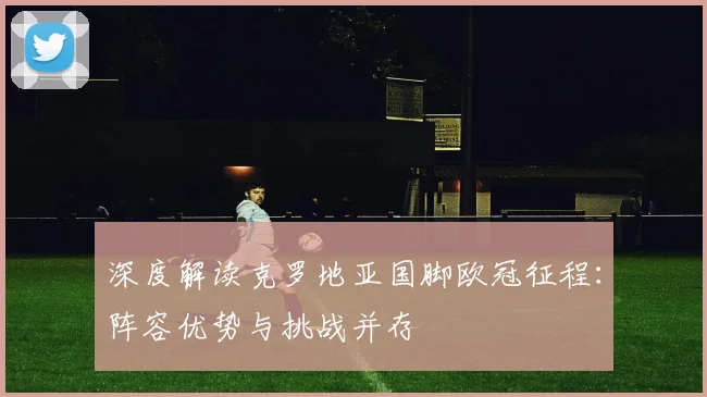 深度解读克罗地亚国脚欧冠征程：阵容优势与挑战并存