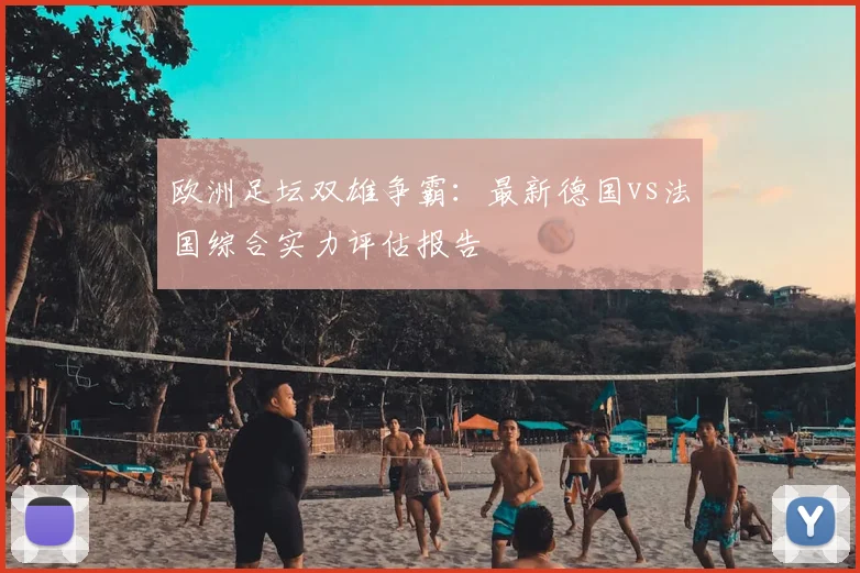 欧洲足坛双雄争霸：最新德国vs法国综合实力评估报告