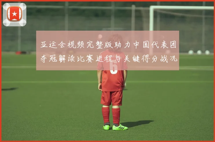 亚运会视频完整版助力中国代表团夺冠解读比赛进程与关键得分战况