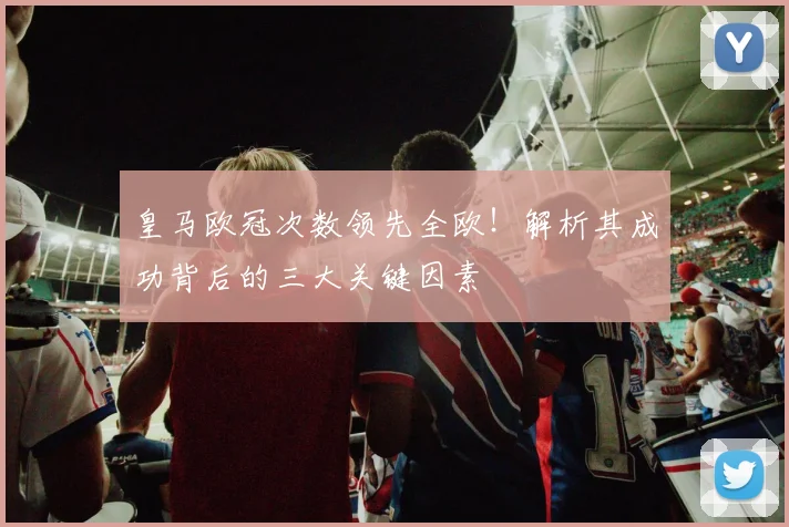 皇马欧冠次数领先全欧！解析其成功背后的三大关键因素