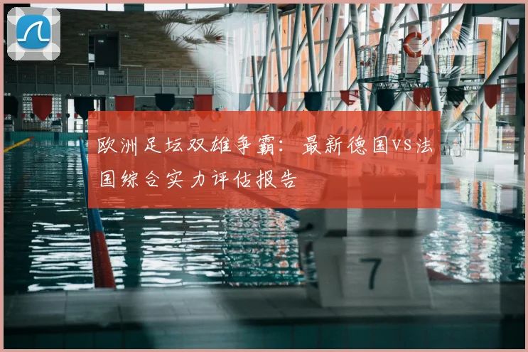 欧洲足坛双雄争霸：最新德国vs法国综合实力评估报告